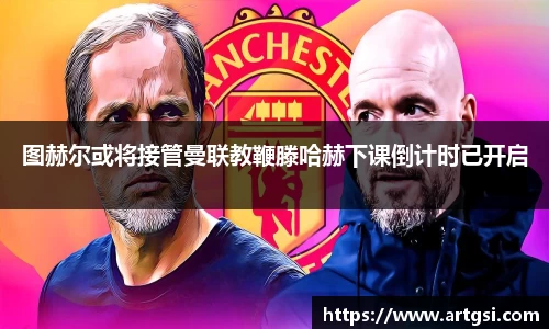 图赫尔或将接管曼联教鞭滕哈赫下课倒计时已开启